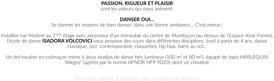 PASSION, RIGUEUR ET PLAISIR sont les valeurs qui nous animent.  DANSER OUI… Se donner les moyens de bien danser, dans une bonne ambiance… C’est mieux !  Installée rue Molière au 2ème étage avec ascenseur d’un immeuble du centre de Montluçon (au dessus de l’Espace-Kiné-Forme), l’école de danse ISADORA VOLCOVICI vous propose des cours dans différentes disciplines, éveil à partir de 4 ans, danse classique, jazz, contemporaine, claquettes, hip hop, barre au sol…  Un bel escalier en colimaçon mène à deux studios de danse très lumineux (100 m2 et 80 m2), équipé de tapis HARLEQUIN "Allegro" (agréés par la norme AFNOR NFP 9020), dont un climatisé.    Pour votre confort, 2 vestiaires avec sanitaires, et douches.