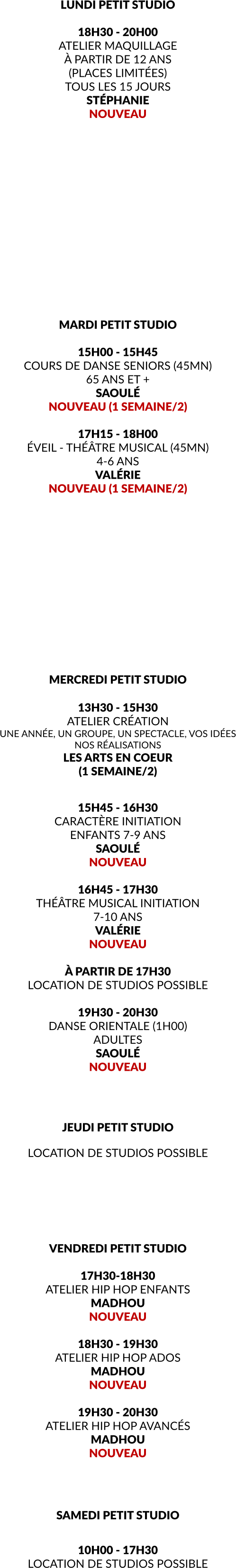 LUNDI PETIT STUDIO    18H30 - 20H00 ATELIER MAQUILLAGE À PARTIR DE 12 ANS (PLACES LIMITÉES) TOUS LES 15 JOURS STÉPHANIE NOUVEAU                MARDI PETIT STUDIO  15H00 - 15H45 COURS DE DANSE SENIORS (45MN) 65 ANS ET + SAOULÉ NOUVEAU (1 SEMAINE/2)  17H15 - 18H00 ÉVEIL - THÉÂTRE MUSICAL (45MN) 4-6 ANS VALÉRIE NOUVEAU (1 SEMAINE/2)              MERCREDI PETIT STUDIO  13H30 - 15H30 ATELIER CRÉATION UNE ANNÉE, UN GROUPE, UN SPECTACLE, VOS IDÉES NOS RÉALISATIONS LES ARTS EN COEUR (1 SEMAINE/2)   15H45 - 16H30 CARACTÈRE INITIATION ENFANTS 7-9 ANS SAOULÉ NOUVEAU  16H45 - 17H30 THÉÂTRE MUSICAL INITIATION 7-10 ANS VALÉRIE NOUVEAU  À PARTIR DE 17H30 LOCATION DE STUDIOS POSSIBLE  19H30 - 20H30 DANSE ORIENTALE (1H00) ADULTES SAOULÉ NOUVEAU     JEUDI PETIT STUDIO  LOCATION DE STUDIOS POSSIBLE       VENDREDI PETIT STUDIO  17H30-18H30 ATELIER HIP HOP ENFANTS MADHOU NOUVEAU  18H30 - 19H30 ATELIER HIP HOP ADOS MADHOU NOUVEAU  19H30 - 20H30 ATELIER HIP HOP AVANCÉS MADHOU NOUVEAU    SAMEDI PETIT STUDIO  10H00 - 17H30 LOCATION DE STUDIOS POSSIBLE