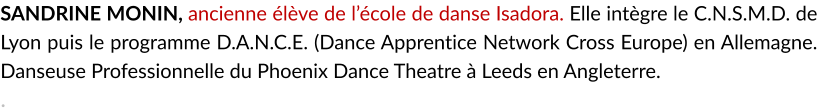 SANDRINE MONIN, ancienne élève de l’école de danse Isadora. Elle intègre le C.N.S.M.D. de Lyon puis le programme D.A.N.C.E. (Dance Apprentice Network Cross Europe) en Allemagne. Danseuse Professionnelle du Phoenix Dance Theatre à Leeds en Angleterre. .
